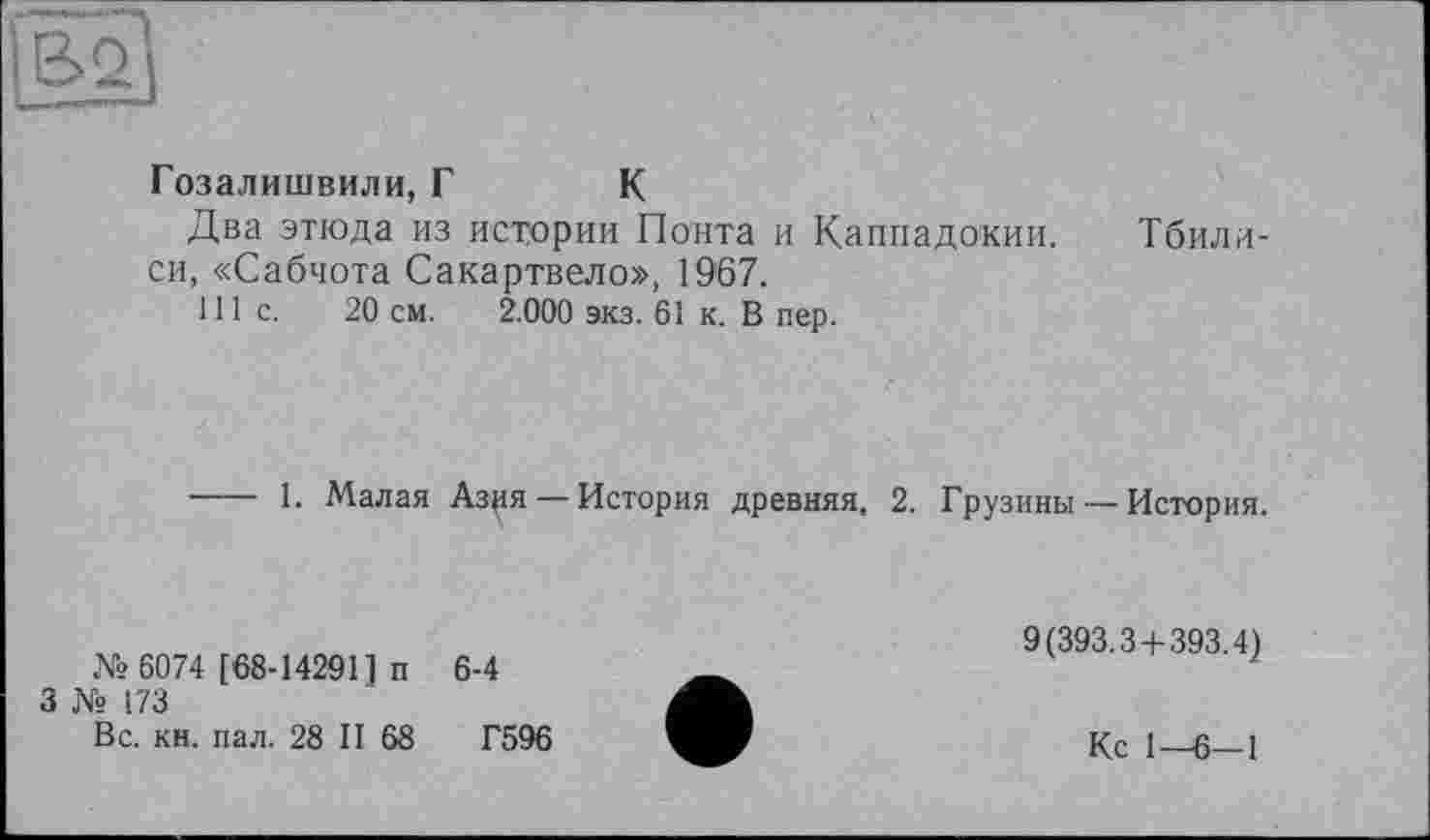 ﻿
Гозалишвили, Г К
Два этюда из истории Понта и Каппадокии. Тбилиси, «Сабчота Сакартвело», 1967.
111с.	20 см. 2.000 экз. 61 к. В пер.
---- 1. Малая Азия — История древняя, 2. Грузины — История.
№ 6074 [68-142911 п
3 № 173
Вс. кн. пал. 28 II 68
6-4
Г596
9(393.3 + 393.4)
Кс 1—6-1